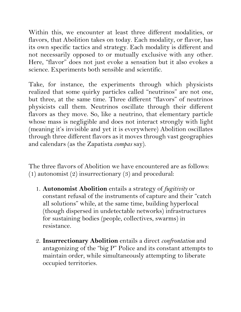 Within this, we encounter at least three different modalities, or
flavors, that Abolition takes on today. Each modality, or flavor, has
its own specific tactics and strategy. Each modality is different and
not necessarily opposed to or mutually exclusive with any other.
Here, “flavor” does not just evoke a sensation but it also evokes a
science. Experiments both sensible and scientific.

  
 

Take, for instance, the experiments through which physicists
realized that some quirky particles called “neutrinos” are not one,
but three, at the same time. Three different “flavors” of neutrinos
physicists call them. Neutrinos oscillate through their different
flavors as they move. So, like a neutrino, that elementary particle
whose mass is negligible and does not interact strongly with light
(meaning it’s invisible and yet it is everywhere) Abolition oscillates
through three different flavors as it moves through vast geographies
and calendars (as the Zapatista compas say).

 

The three flavors of Abolition we have encountered are as follows:
(1) autonomist (2) insurrectionary (3) and procedural:

1, Autonomist Abolition entails a strategy of fugitivity or
constant refusal of the instruments of capture and their “catch
all solutions” while, at the same time, building hyperlocal
(though dispersed in undetectable networks) infrastructures
for sustaining bodies (people, collectives, swarms) in
resistance.

2. Insurrectionary Abolition entails a direct confrontation and
antagonizing of the “big P” Police and its constant attempts to
maintain order, while simultaneously attempting to liberate
occupied territories.

     
